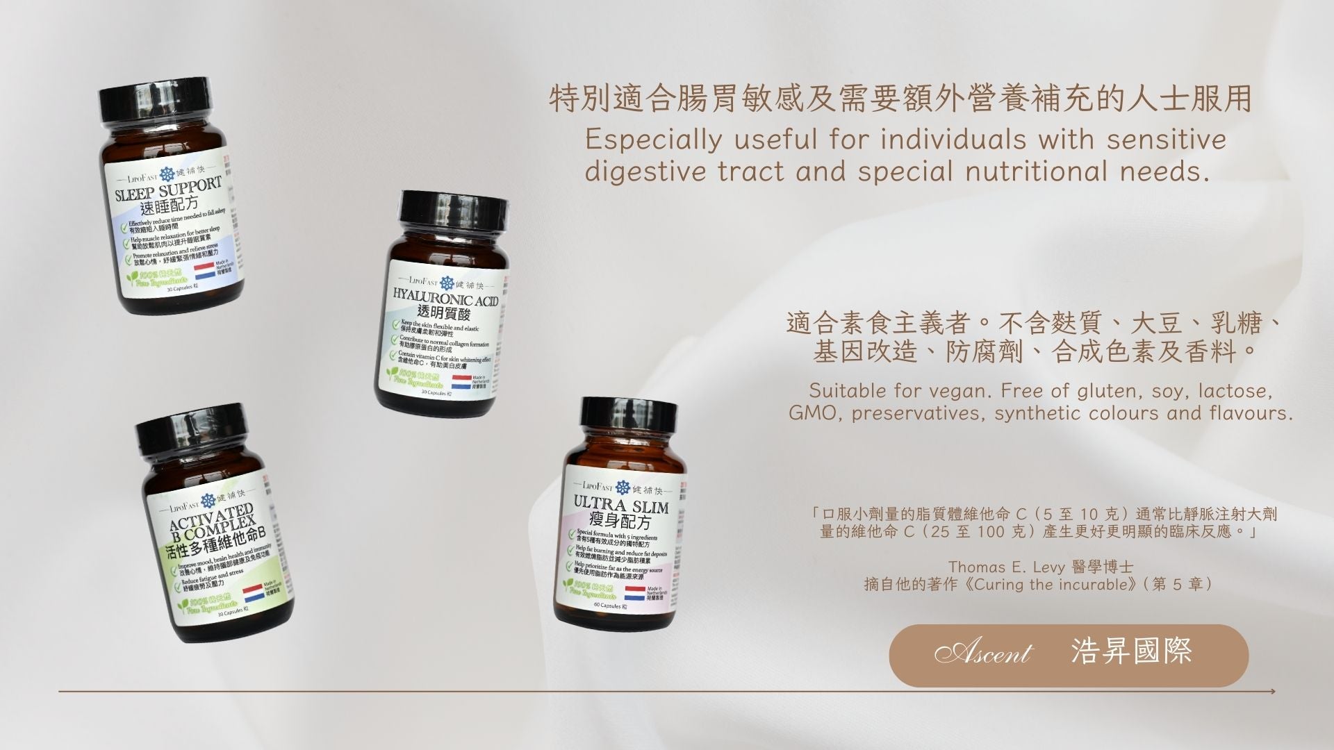 Ascent International Limited 浩昇國際 Lipofast 健補快 特別適合腸胃敏感及需要額外營養補充的人士服用 Especially useful for individuals with sensitive digestive tract and special nutritional needs Suitable for vegan. 適合素食主義者。不含麩質、大豆、乳糖、基因改造、防腐劑、合成色素及香料。 Free of gluten, soy, lactose, GMO, preservatives, synthetic colours and flavours. 「口服小劑量的脂質體維他命 C（5 至 10 克）通常比靜脈注射大劑量的維他命 C（25 至 100 克）產生更好更明顯的臨床反應。」  Thomas E. Levy 醫學博士 摘自他的著作《Curing the incurable》（第 5 章）